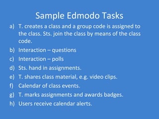 Sample Edmodo Tasks
a) T. creates a class and a group code is assigned to
   the class. Sts. join the class by means of the class
   code.
b) Interaction – questions
c) Interaction – polls
d) Sts. hand in assignments.
e) T. shares class material, e.g. video clips.
f) Calendar of class events.
g) T. marks assignments and awards badges.
h) Users receive calendar alerts.
 