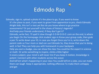 Edmodo Rap
Edmodo, sign in, upload a photo It’s the place to go, if you want to know
   It’s the place to post, if you want to grow From apprentice to pro, check Edmodo
   Alright kids, this isn’t a test yet But do you know where to go practice
   assessments? Or put yourself in the shoes of history’s legends?
   And help your friends understand, if they don’t get it?
   Edmodo, write fast, I’ll spell it slow though E-D-M-O-D-O .com on the end, is where
   you begin On the homepage click student sign-in Know your group code, then grab
   a pen To write down your ID, in case you forget Once you’re in, write down the
   parent code so Your mom or dad can use Edmodo So, they know that you’re doing
   well, in fact They can help you with homework in your backpack
   Help you earn a badge, you can show the class You could be the expert in science
   or math Or write something to inspire, climb a little higher
   In every subject, your mind is will never tire If you keep it motion, knowledge is
   potent Connect with other students across the ocean
   And tell’em what’s happening in your class You could tell’em a joke, you can make
   them can laugh Keep it appropriate, nothing offensive To make them unhappy
   and get
 