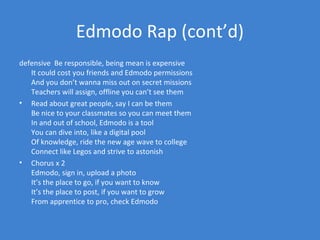 Edmodo Rap (cont’d)
defensive Be responsible, being mean is expensive
   It could cost you friends and Edmodo permissions
   And you don’t wanna miss out on secret missions
   Teachers will assign, offline you can’t see them
• Read about great people, say I can be them
   Be nice to your classmates so you can meet them
   In and out of school, Edmodo is a tool
   You can dive into, like a digital pool
   Of knowledge, ride the new age wave to college
   Connect like Legos and strive to astonish
• Chorus x 2
   Edmodo, sign in, upload a photo
   It’s the place to go, if you want to know
   It’s the place to post, if you want to grow
   From apprentice to pro, check Edmodo
 