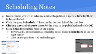 Scheduling Notes
● Notes can be written in advance and set to publish a specific time for them
to be published
● Click the grey Schedule icon on the bottom left of the text box
● Choose day and choose time for the note to be published and click OK
● Click Send to send the note to the queue
○ To view, edit, or reschedule all scheduled notes, click on Scheduled in the top
right corner.
○ Click on the gear icon to make changes
 
