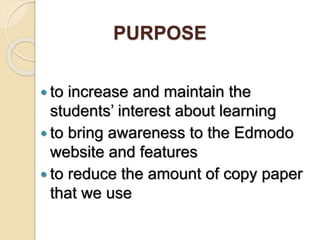 PURPOSE
to increase and maintain the
students’ interest about learning
to bring awareness to the Edmodo
website and features
to reduce the amount of copy paper
that we use