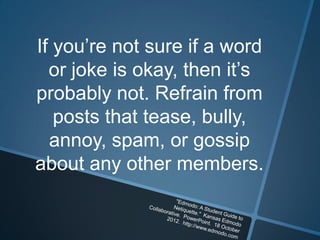 If you’re not sure if a word
  or joke is okay, then it’s
probably not. Refrain from
   posts that tease, bully,
  annoy, spam, or gossip
about any other members.
 