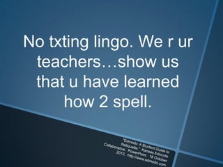 No txting lingo. We r ur
 teachers…show us
 that u have learned
     how 2 spell.
 