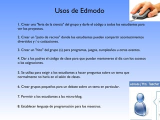 Usos de Edmodo
1. Crear una "feria de la ciencia" del grupo y darle el código a todos los estudiantes para
ver los proyectos.

2. Crear un "patio de recreo" donde los estudiantes pueden compartir acontecimientos
divertidos y / o cotizaciones.

3. Crear un "hito" del grupo (s) para programas, juegos, cumpleaños u otros eventos.

4. Dar a los padres el código de clase para que puedan mantenerse al día con los sucesos
o las asignaciones.

5. Se utiliza para exigir a los estudiantes a hacer preguntas sobre un tema que
normalmente no haría en el salón de clases.

6. Crear grupos pequeños para un debate sobre un tema en particular.

7. Permitir a los estudiantes a las micro-blog.

8. Establecer lenguaje de programación para los maestros.
 