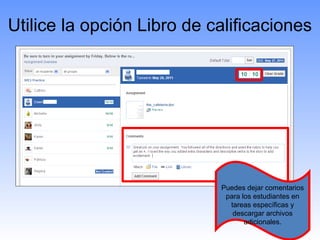 Utilice la opción Libro de calificaciones




                            Puedes dejar comentarios
                             para los estudiantes en
                              tareas específicas y
                               descargar archivos
                                   adicionales.
 