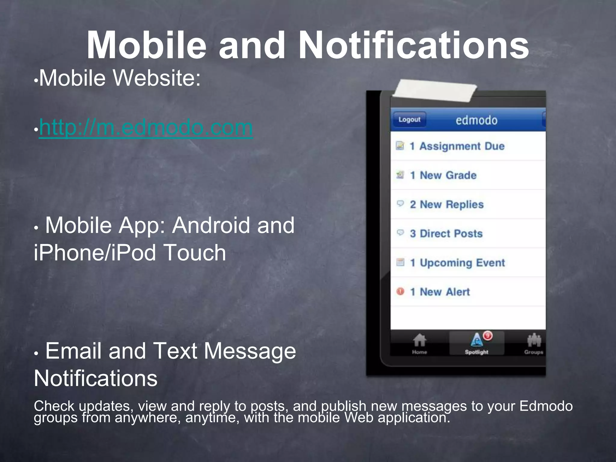 Mobile and Notifications
•Mobile    Website:

•http://m.edmodo.com




•Mobile App: Android and
iPhone/iPod Touch



•Email and Text Message
Notifications
Check updates, view and reply to posts, and publish new messages to your Edmodo
groups from anywhere, anytime, with the mobile Web application.
 