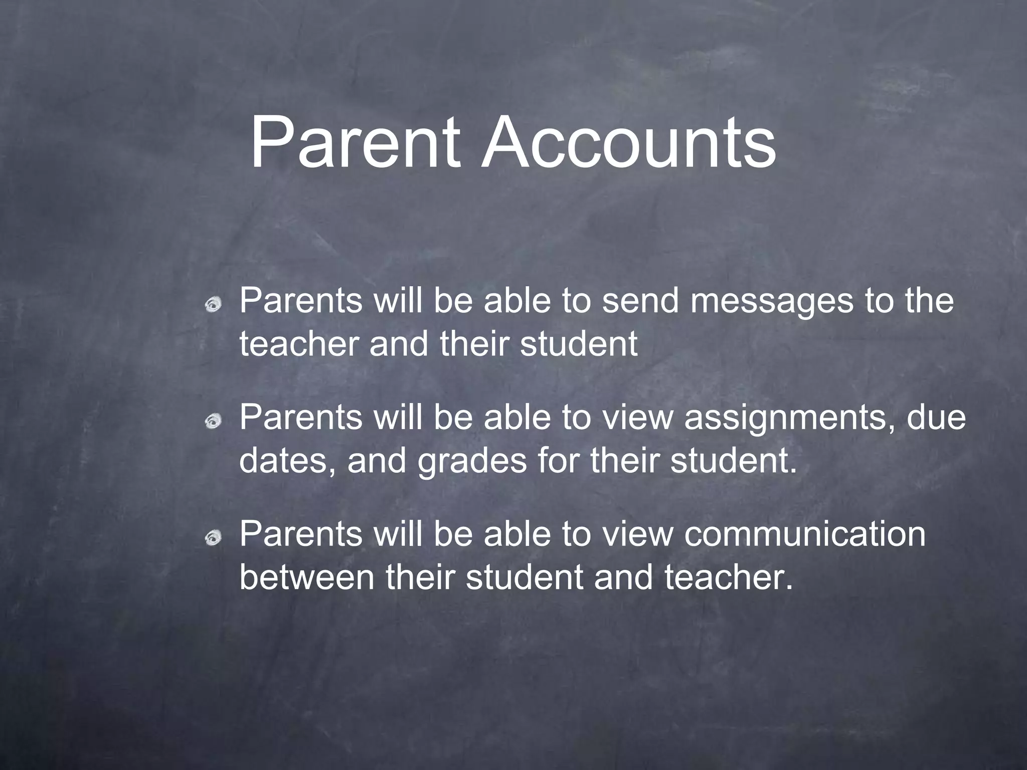 Parent Accounts

Parents will be able to send messages to the
teacher and their student

Parents will be able to view assignments, due
dates, and grades for their student.

Parents will be able to view communication
between their student and teacher.
 