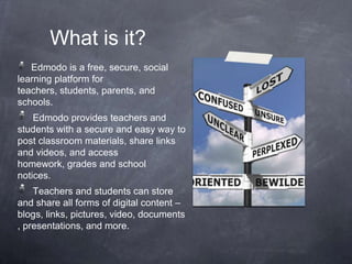 What is it?
   Edmodo is a free, secure, social
learning platform for
teachers, students, parents, and
schools.
    Edmodo provides teachers and
students with a secure and easy way to
post classroom materials, share links
and videos, and access
homework, grades and school
notices.
    Teachers and students can store
and share all forms of digital content –
blogs, links, pictures, video, documents
, presentations, and more.
 
