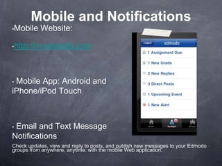 Mobile and Notifications
•Mobile    Website:

•http://m.edmodo.com




•Mobile App: Android and
iPhone/iPod Touch



•Email and Text Message
Notifications
Check updates, view and reply to posts, and publish new messages to your Edmodo
groups from anywhere, anytime, with the mobile Web application.
 