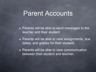 Parent Accounts

Parents will be able to send messages to the
teacher and their student

Parents will be able to view assignments, due
dates, and grades for their student.

Parents will be able to view communication
between their student and teacher.
 