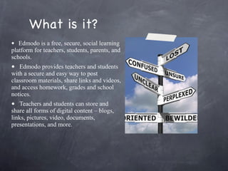 What is it? Edmodo is a free, secure, social learning platform for teachers, students, parents, and schools. Edmodo provides teachers and students with a secure and easy way to post classroom materials, share links and videos, and access homework, grades and school notices.    Teachers and students can store and share all forms of digital content – blogs, links, pictures, video, documents, presentations, and more. 