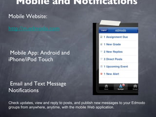 Mobile and Notifications Mobile Website:  http://m.edmodo.com Mobile App: Android and iPhone/iPod Touch Email and Text Message Notifications Check updates, view and reply to posts, and publish new messages to your Edmodo groups from anywhere, anytime, with the mobile Web application. 