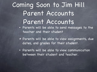 Coming Soon to Jim Hill Parent Accounts Parent Accounts Parents will be able to send messages to the teacher and their student Parents will be able to view assignments, due dates, and grades for their student. Parents will be able to view communication between their student and teacher.  