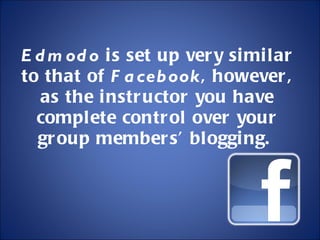 Edmodo  is set up very similar to that of  Facebook , however, as the instructor you have complete control over your group members’ blogging.  