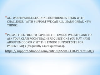 *ALL WORTHWHILE LEARNING EXPERIENCES BEGIN WITH
CHALLENGE. WITH SUPPORT WE CAN ALL LEARN GREAT, NEW
THINGS.
*PLEASE FEEL FREE TO EXPLORE THE EMODO WEBSITE AND TO
ASK YOUR CLASSROOM TEACHERS QUESTIONS YOU MAY HAVE
ABOUT EMODO OR VISIT THE EMODO SUPPORT SITE FOR
PARENT FAQ’s (frequently asked questions).
https://support.edmodo.com/entries/22042110-Parent-FAQs
 