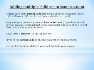 Adding multiple children to same account
•Obtain the 6-digit Parent Codes from your children’s accounts (each
child will have a different Parent Code on his/her account).
•Log in to your previously created Parent Account (if you don't already
have an account, you must first create an account using one child’s Parent
Code before adding another child).
•Click “Add a Student” in the top toolbar.
•Type in the Parent Code to observe your other child’s account.
•Repeat for any other children you need to add to your account
 