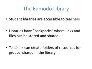 The Edmodo Library
• Student libraries are accessible to teachers

• Libraries have “backpacks” where links and
  files can be stored and shared

• Teachers can create folders of resources for
  groups, shared in the library
 