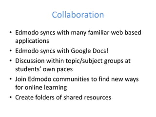 Collaboration
• Edmodo syncs with many familiar web based
  applications
• Edmodo syncs with Google Docs!
• Discussion within topic/subject groups at
  students’ own paces
• Join Edmodo communities to find new ways
  for online learning
• Create folders of shared resources
 