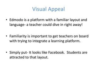 Visual Appeal
• Edmodo is a platform with a familiar layout and
  language- a teacher could dive in right away!

• Familiarity is important to get teachers on board
  with trying to integrate a learning platform.

• Simply put- It looks like Facebook. Students are
  attracted to that layout.
 