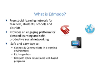 What is Edmodo?
Free social learning network for
teachers, students, schools and
districts
Provides an engaging platform for
blended learning and safe,
productive social networking
 Safe and easy way to:
− Connect & Communicate in a learning
  environment
− Exchangeideas
− Link with other educational web based
  programs
 