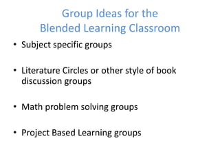 Group Ideas for the
       Blended Learning Classroom
• Subject specific groups

• Literature Circles or other style of book
  discussion groups

• Math problem solving groups

• Project Based Learning groups
 