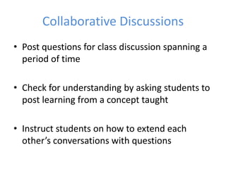 Collaborative Discussions
• Post questions for class discussion spanning a
  period of time

• Check for understanding by asking students to
  post learning from a concept taught

• Instruct students on how to extend each
  other’s conversations with questions
 