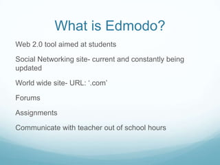 What is Edmodo?
Web 2.0 tool aimed at students
Social Networking site- current and constantly being
updated
World wide site- URL: ‘.com’
Forums
Assignments
Communicate with teacher out of school hours