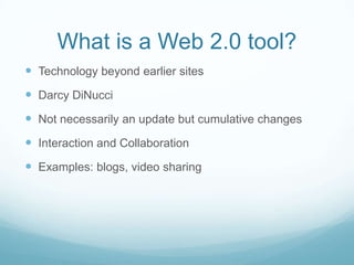 What is a Web 2.0 tool?
Technology beyond earlier sites
Darcy DiNucci
Not necessarily an update but cumulative changes
Interaction and Collaboration
Examples: blogs, video sharing