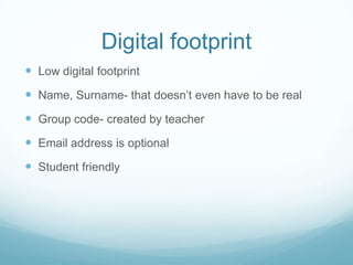 Digital footprint
Low digital footprint
Name, Surname- that doesn’t even have to be real
Group code- created by teacher
Email address is optional
Student friendly