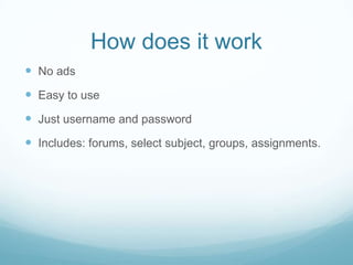 How does it work
No ads
Easy to use
Just username and password
Includes: forums, select subject, groups, assignments.