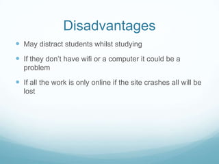 Disadvantages
May distract students whilst studying
If they don’t have wifi or a computer it could be a
problem
If all the work is only online if the site crashes all will be
lost