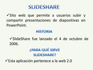 Sito web que permite a usuarios subir y
compartir presentaciones de diapositivas en
PowerPoint.


  SlideShare fue lanzado el 4 de octubre de
  2006.



Esta aplicación pertenece a la web 2.0
 