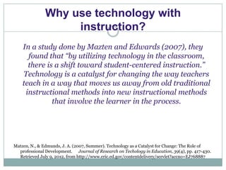 Why use technology with
                    instruction?
    In a study done by Mazten and Edwards (2007), they
      found that “by utilizing technology in the classroom,
      there is a shift toward student-centered instruction.”
    Technology is a catalyst for changing the way teachers
    teach in a way that moves us away from old traditional
     instructional methods into new instructional methods
              that involve the learner in the process.




Matzen, N., & Edmunds, J. A. (2007, Summer). Technology as a Catalyst for Change: The Role of
  professional Development. Journal of Research on Techology in Education, 39(4), pp. 417-430.
  Retrieved July 9, 2012, from http://www.eric.ed.gov/contentdelivery/servlet?accno=EJ768887
 