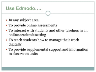 Use Edmodo….

 In any subject area
 To provide online assessments
 To interact with students and other teachers in an
  online academic setting
 To teach students how to manage their work
  digitally
 To provide supplemental support and information
  to classroom units
 