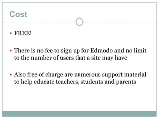 Cost

 FREE!


 There is no fee to sign up for Edmodo and no limit
 to the number of users that a site may have

 Also free of charge are numerous support material
 to help educate teachers, students and parents
 