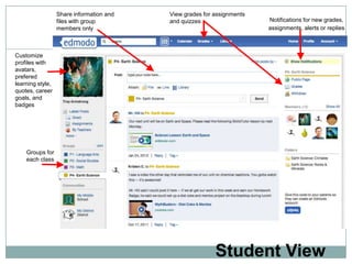 Share information and   View grades for assignments
                  files with group        and quizzes                   Notifications for new grades,
                  members only                                          assignments, alerts or replies



Customize
profiles with
avatars,
prefered
learning style,
quotes, career
goals, and
badges




    Groups for
    each class




                                                          Student View
 