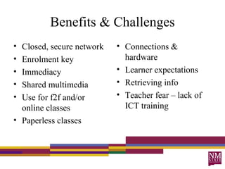 Benefits & Challenges Connections & hardware Learner expectations Retrieving info Teacher fear – lack of ICT training Closed, secure network Enrolment key Immediacy Shared multimedia Use for f2f and/or online classes Paperless classes 
