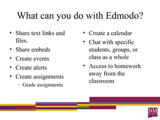 What can you do with Edmodo? Share text links and files. Share embeds Create events Create alerts Create assignments Grade assignments Create a calendar Chat with specific students, groups, or class as a whole Access to homework away from the classroom 