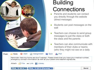Building
    Connections
S   Parents and students can contact
    you directly through the website
    (direct message)

S   Students can post messages on the
    wall

S   Teachers can choose to send group
    messages to just the class or both
    the class and the parents

S   Teachers can also communicate with
    members of their clubs or teams
    (who they might not see on a daily
    basis in class)
 