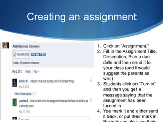 Creating an assignment

              1. Click on “Assignment.”
              2. Fill in the Assignment Title,
                 Description, Pick a due
                 date and then send it to
                 your class (and I would
                 suggest the parents as
                 well)
              3. Students click on “Turn in”
                 and then you get a
                 message saying that the
                 assignment has been
                 turned in
              4. You mark it and either send
                 it back, or put their mark in.
 