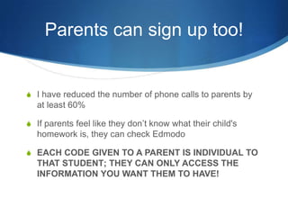Parents can sign up too!


S I have reduced the number of phone calls to parents by
  at least 60%

S If parents feel like they don’t know what their child's
  homework is, they can check Edmodo

S EACH CODE GIVEN TO A PARENT IS INDIVIDUAL TO
  THAT STUDENT; THEY CAN ONLY ACCESS THE
  INFORMATION YOU WANT THEM TO HAVE!
 