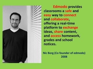 Nic Borg (Co founder of edmodo)
2008
Edmodo provides
classrooms a safe and
easy way to connect
and collaborate,
offering a real-time
platform to exchange
ideas, share content,
and access homework,
grades and school
notices.
 