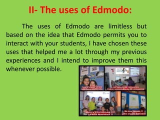 II- The uses of Edmodo:
The uses of Edmodo are limitless but
based on the idea that Edmodo permits you to
interact with your students, I have chosen these
uses that helped me a lot through my previous
experiences and I intend to improve them this
whenever possible.
 