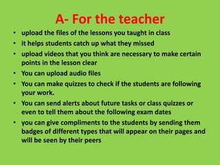 A- For the teacher
• upload the files of the lessons you taught in class
• it helps students catch up what they missed
• upload videos that you think are necessary to make certain
points in the lesson clear
• You can upload audio files
• You can make quizzes to check if the students are following
your work.
• You can send alerts about future tasks or class quizzes or
even to tell them about the following exam dates
• you can give compliments to the students by sending them
badges of different types that will appear on their pages and
will be seen by their peers
 