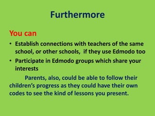 Furthermore
You can
• Establish connections with teachers of the same
school, or other schools, if they use Edmodo too
• Participate in Edmodo groups which share your
interests
Parents, also, could be able to follow their
children’s progress as they could have their own
codes to see the kind of lessons you present.
 