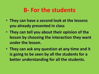 B- For the students
• They can have a second look at the lessons
you already presented in class
• They can tell you about their opinion of the
lesson by choosing the interaction they want
under the lesson.
• They can ask any question at any time and it
is going to be seen by all the students for a
better understanding for all the students.
 
