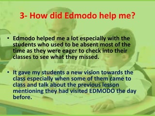 3- How did Edmodo help me?
• Edmodo helped me a lot especially with the
students who used to be absent most of the
time as they were eager to check into their
classes to see what they missed.
• It gave my students a new vision towards the
class especially when some of them came to
class and talk about the previous lesson
mentioning they had visited EDMODO the day
before.
 