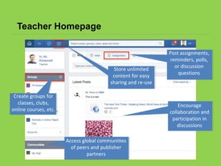 Teacher Homepage
Post assignments,
reminders, polls,
or discussion
questions
Encourage
collaboration and
participation in
discussions
Access global communities
of peers and publisher
partners
Create groups for
classes, clubs,
online courses, etc.
Store unlimited
content for easy
sharing and re-use
 