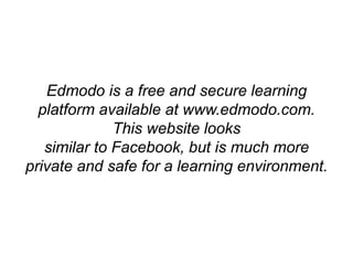 Edmodo is a free and secure learning
platform available at www.edmodo.com.
This website looks
similar to Facebook, but is much more
private and safe for a learning environment.
 
