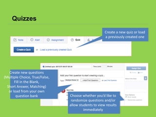 Quizzes
Create a new quiz or load
a previously created one
Choose whether you’d like to
randomize questions and/or
allow students to view results
immediately
Create new questions
(Multiple Choice, True/False,
Fill in the Blank,
Short Answer, Matching)
or load from your own
question bank
 